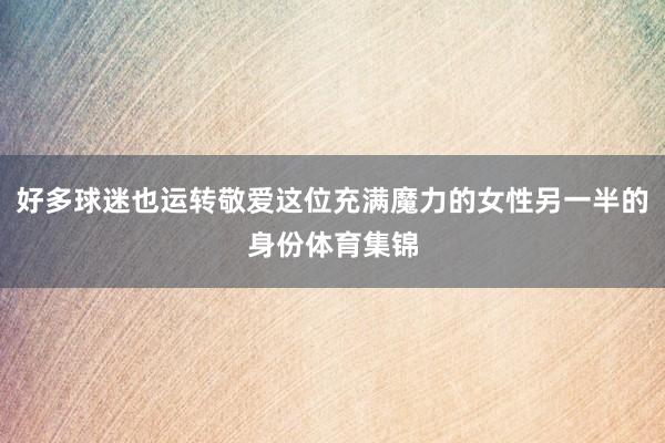 好多球迷也运转敬爱这位充满魔力的女性另一半的身份体育集锦