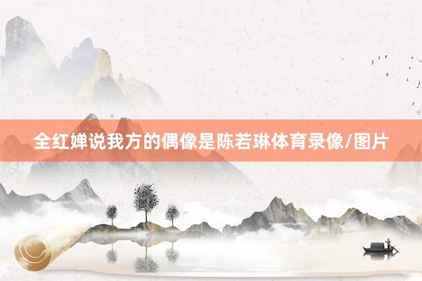 全红婵说我方的偶像是陈若琳体育录像/图片