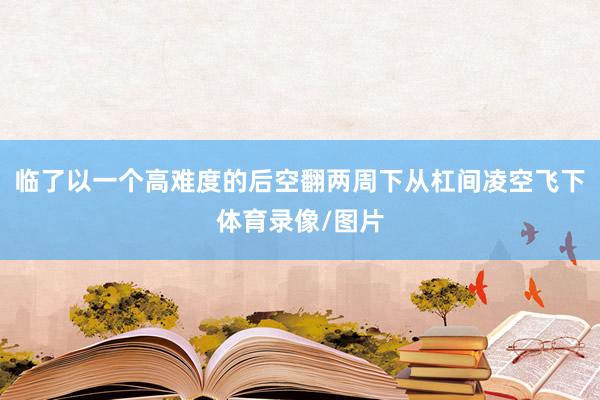 临了以一个高难度的后空翻两周下从杠间凌空飞下体育录像/图片