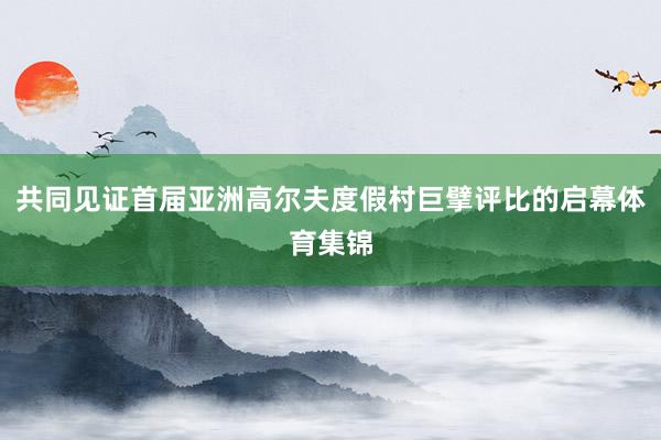 共同见证首届亚洲高尔夫度假村巨擘评比的启幕体育集锦