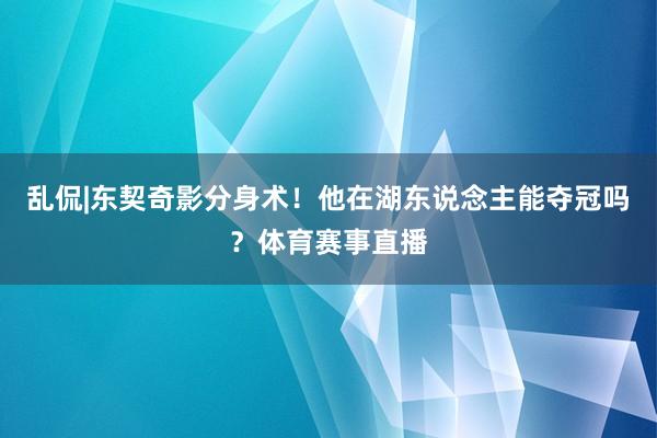 乱侃|东契奇影分身术！他在湖东说念主能夺冠吗？体育赛事直播