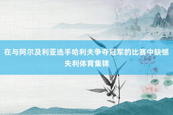 在与阿尔及利亚选手哈利夫争夺冠军的比赛中缺憾失利体育集锦