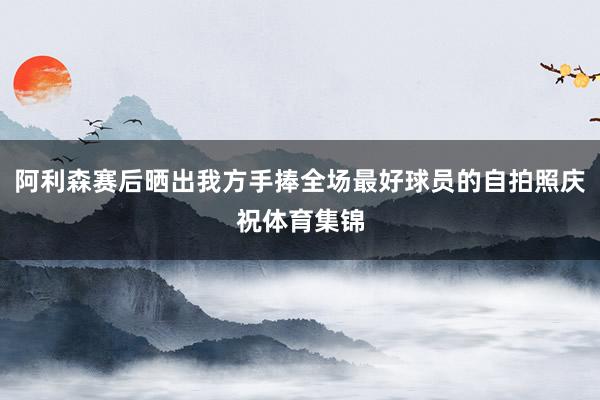阿利森赛后晒出我方手捧全场最好球员的自拍照庆祝体育集锦