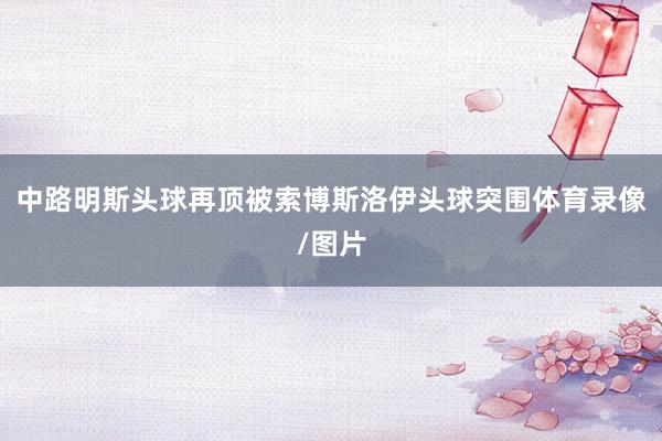 中路明斯头球再顶被索博斯洛伊头球突围体育录像/图片