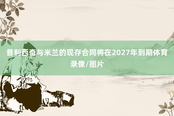 普利西奇与米兰的现存合同将在2027年到期体育录像/图片