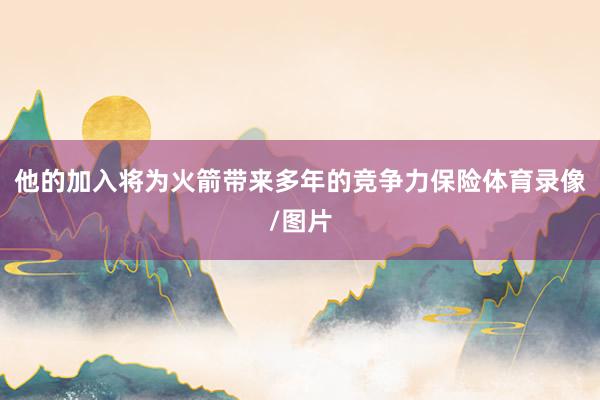 他的加入将为火箭带来多年的竞争力保险体育录像/图片