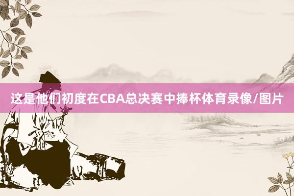 这是他们初度在CBA总决赛中捧杯体育录像/图片