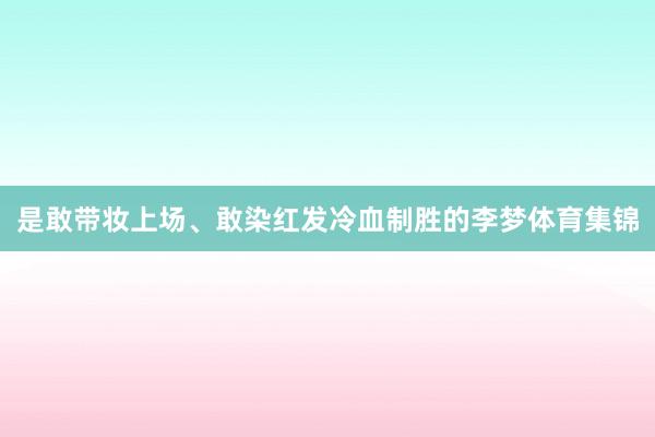 是敢带妆上场、敢染红发冷血制胜的李梦体育集锦