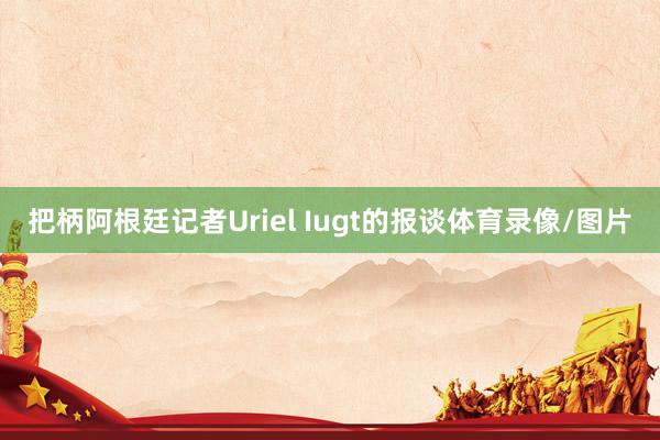 把柄阿根廷记者Uriel Iugt的报谈体育录像/图片