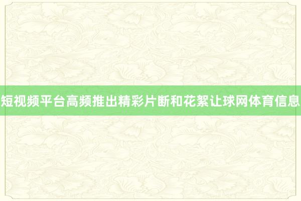 短视频平台高频推出精彩片断和花絮让球网体育信息