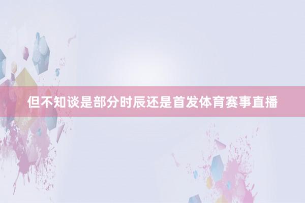 但不知谈是部分时辰还是首发体育赛事直播