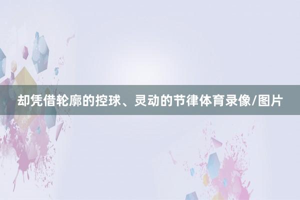 却凭借轮廓的控球、灵动的节律体育录像/图片