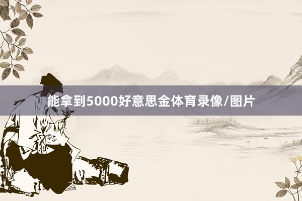 能拿到5000好意思金体育录像/图片
