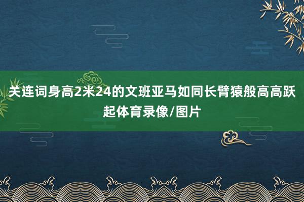 关连词身高2米24的文班亚马如同长臂猿般高高跃起体育录像/图片
