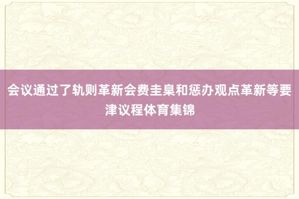 会议通过了轨则革新会费圭臬和惩办观点革新等要津议程体育集锦