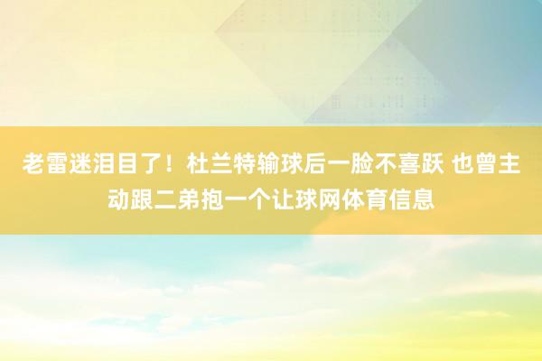 老雷迷泪目了！杜兰特输球后一脸不喜跃 也曾主动跟二弟抱一个让球网体育信息
