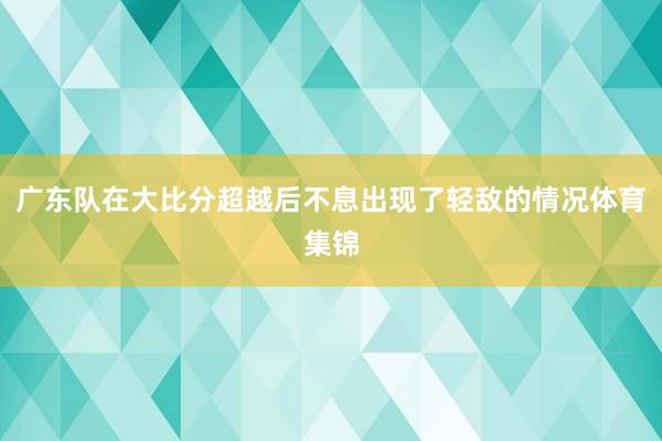 广东队在大比分超越后不息出现了轻敌的情况体育集锦