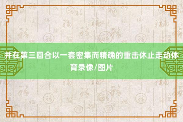 并在第三回合以一套密集而精确的重击休止走动体育录像/图片