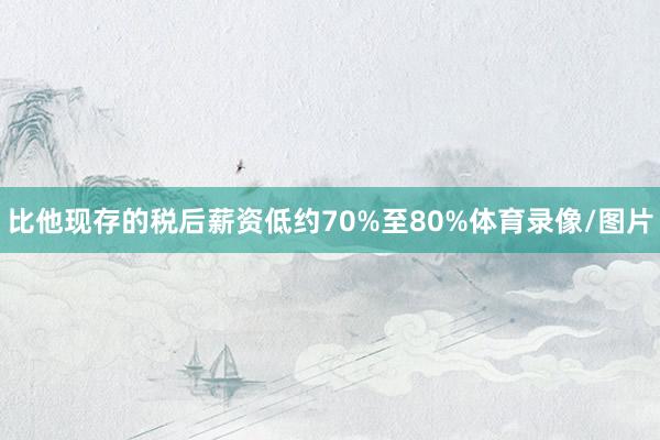 比他现存的税后薪资低约70%至80%体育录像/图片