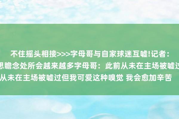不住摇头相接>>>字母哥与自家球迷互嘘!记者：关联名存实一火 不好意思瞻念处所会越来越多字母哥：此前从未在主场被嘘过但我可爱这种嗅觉 我会愈加辛苦    体育集锦