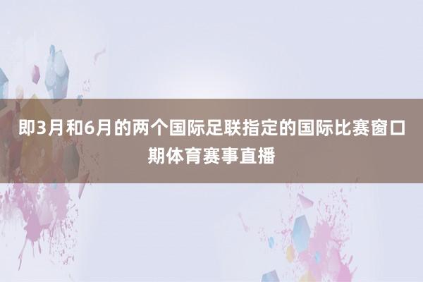 即3月和6月的两个国际足联指定的国际比赛窗口期体育赛事直播
