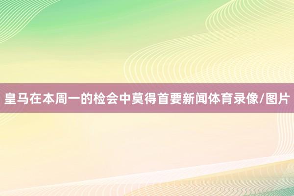 皇马在本周一的检会中莫得首要新闻体育录像/图片