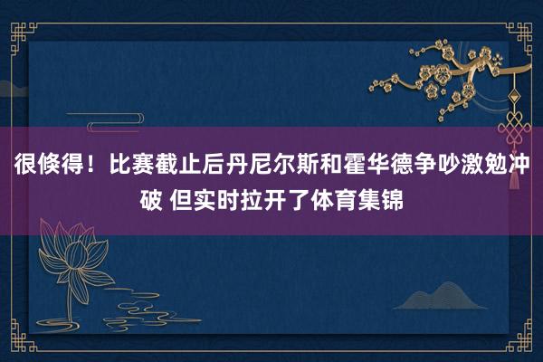 很倏得！比赛截止后丹尼尔斯和霍华德争吵激勉冲破 但实时拉开了体育集锦