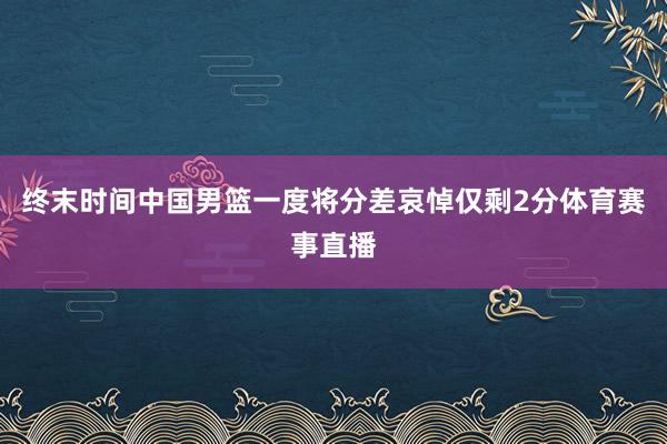 终末时间中国男篮一度将分差哀悼仅剩2分体育赛事直播