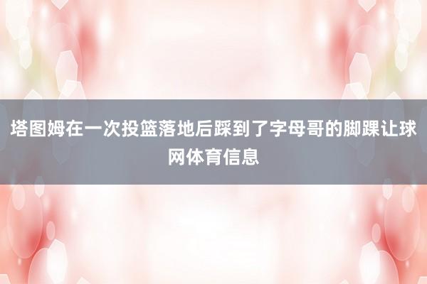 塔图姆在一次投篮落地后踩到了字母哥的脚踝让球网体育信息