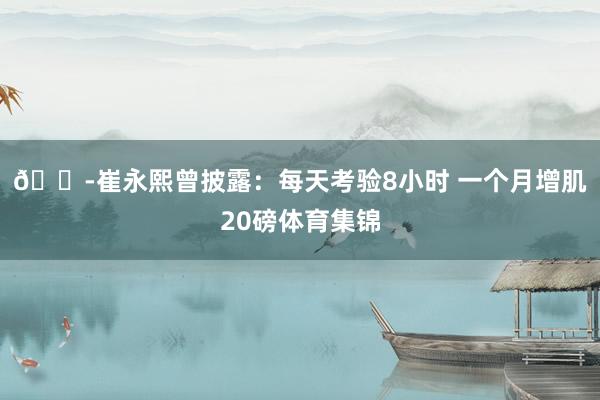 😭崔永熙曾披露:每天考验8小时 一个月增肌20磅体育集锦