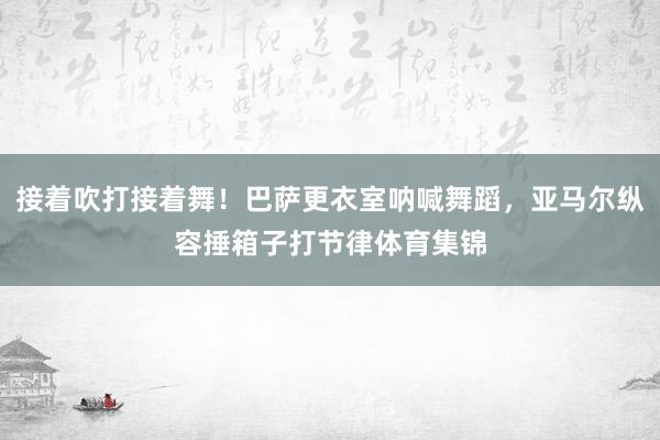 接着吹打接着舞！巴萨更衣室呐喊舞蹈，亚马尔纵容捶箱子打节律体育集锦