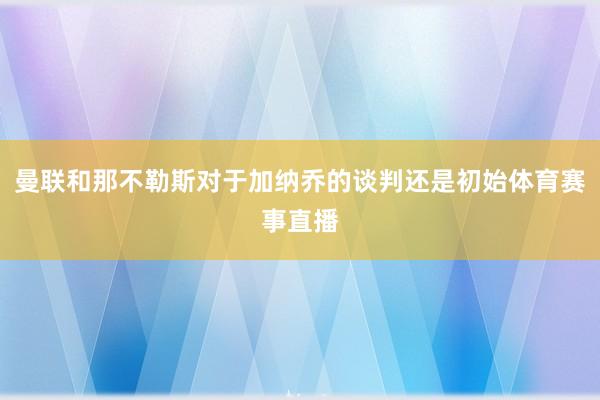 曼联和那不勒斯对于加纳乔的谈判还是初始体育赛事直播