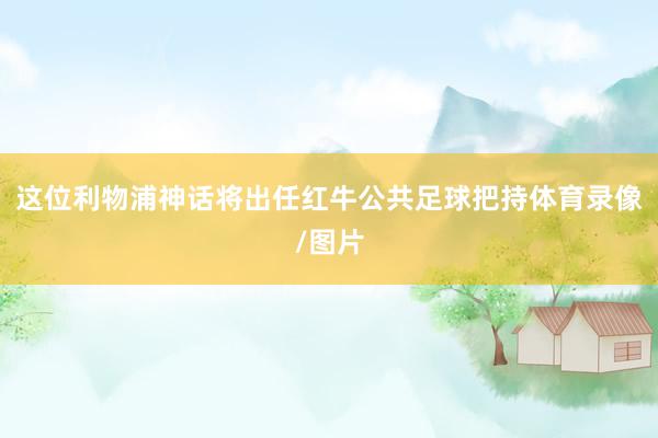 这位利物浦神话将出任红牛公共足球把持体育录像/图片