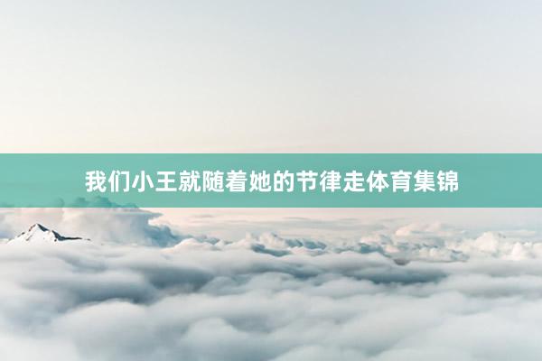 我们小王就随着她的节律走体育集锦