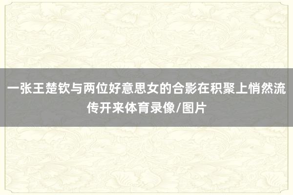 一张王楚钦与两位好意思女的合影在积聚上悄然流传开来体育录像/图片