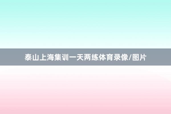 泰山上海集训一天两练体育录像/图片