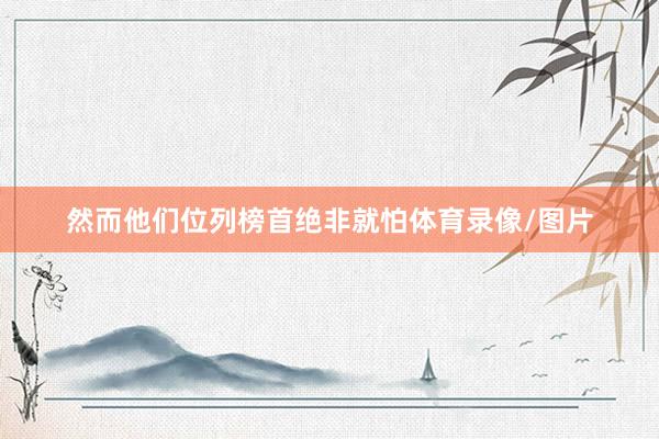 然而他们位列榜首绝非就怕体育录像/图片