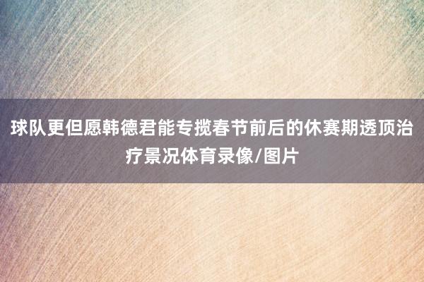 球队更但愿韩德君能专揽春节前后的休赛期透顶治疗景况体育录像/图片