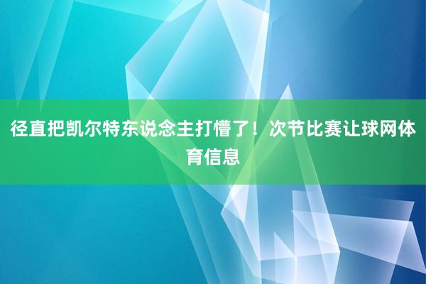 径直把凯尔特东说念主打懵了！次节比赛让球网体育信息