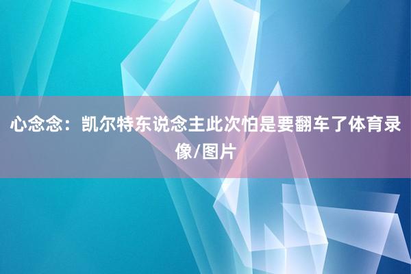 心念念：凯尔特东说念主此次怕是要翻车了体育录像/图片
