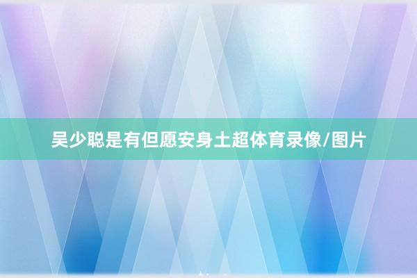 吴少聪是有但愿安身土超体育录像/图片