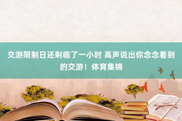 交游限制日还剩临了一小时 高声说出你念念看到的交游！体育集锦