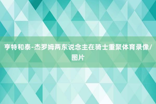 亨特和泰-杰罗姆两东说念主在骑士重聚体育录像/图片