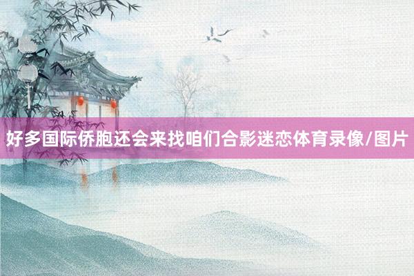 好多国际侨胞还会来找咱们合影迷恋体育录像/图片