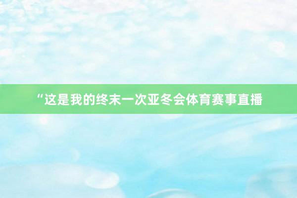 “这是我的终末一次亚冬会体育赛事直播