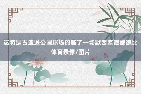 这将是古迪逊公园球场的临了一场默西塞德郡德比体育录像/图片