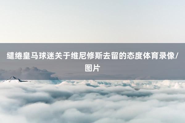缱绻皇马球迷关于维尼修斯去留的态度体育录像/图片
