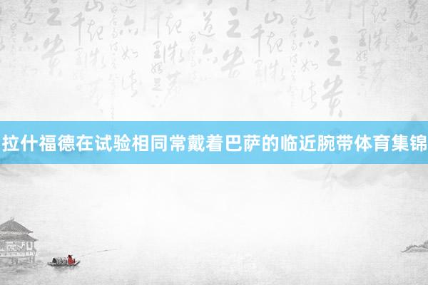 拉什福德在试验相同常戴着巴萨的临近腕带体育集锦