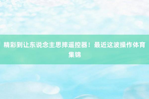 精彩到让东说念主思摔遥控器！最近这波操作体育集锦