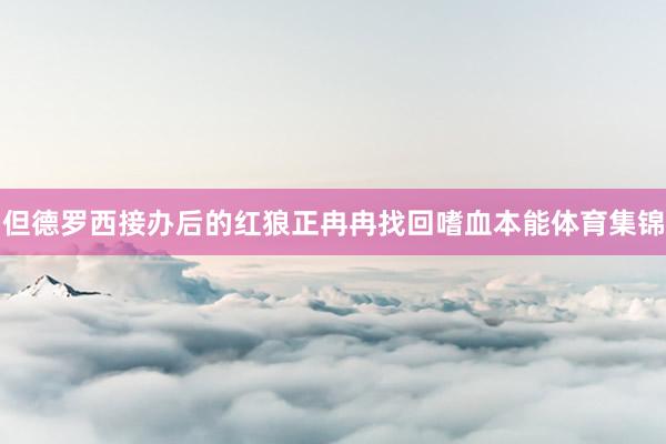 但德罗西接办后的红狼正冉冉找回嗜血本能体育集锦